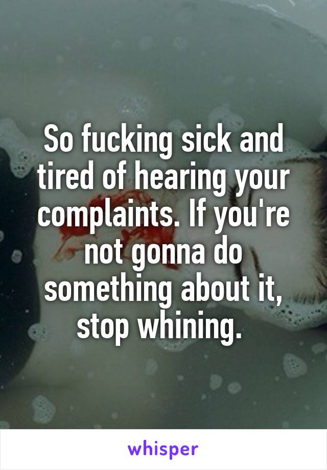 So fucking sick and tired of hearing your complaints. If you're not gonna do something about it, stop whining. 