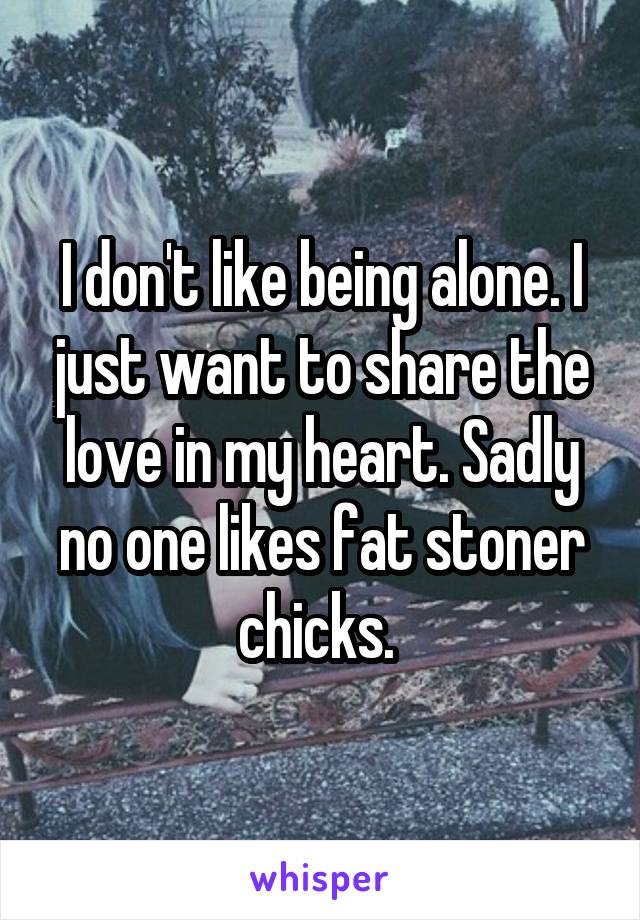 I don't like being alone. I just want to share the love in my heart. Sadly no one likes fat stoner chicks. 