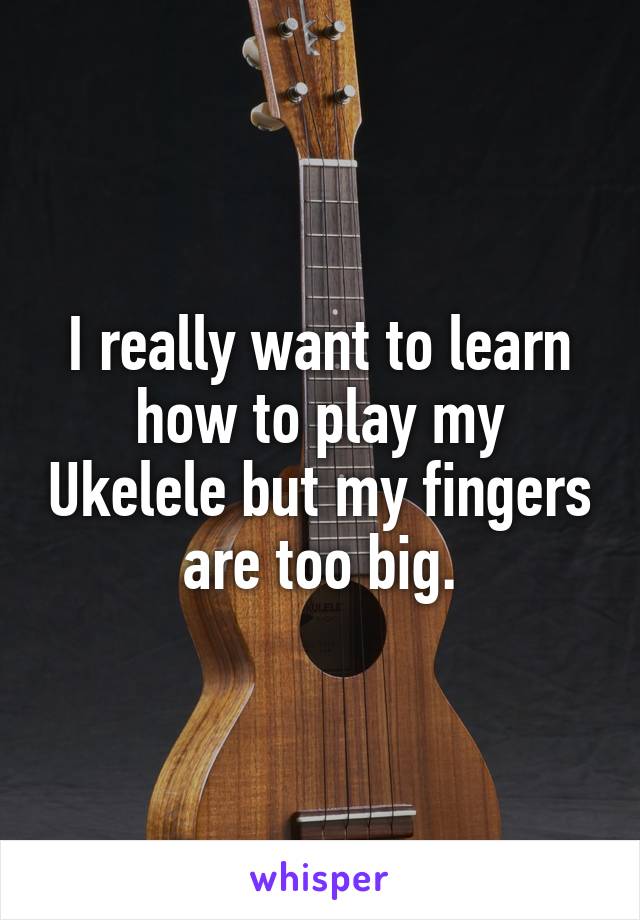 I really want to learn how to play my Ukelele but my fingers are too big.