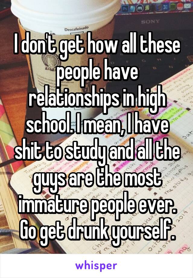 I don't get how all these people have relationships in high school. I mean, I have shit to study and all the guys are the most immature people ever. Go get drunk yourself.