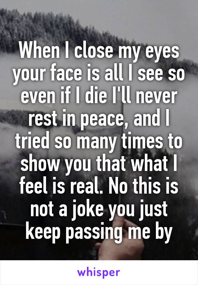 When I close my eyes your face is all I see so even if I die I'll never rest in peace, and I tried so many times to show you that what I feel is real. No this is not a joke you just keep passing me by