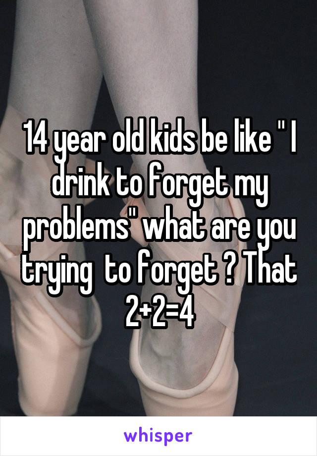 14 year old kids be like " I drink to forget my problems" what are you trying  to forget ? That 2+2=4