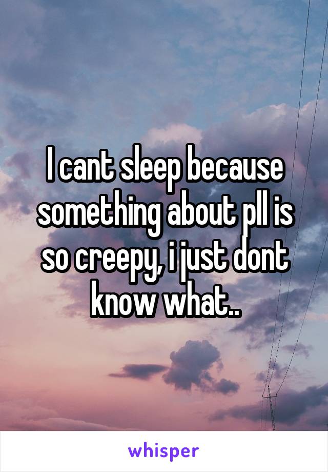 I cant sleep because something about pll is so creepy, i just dont know what..