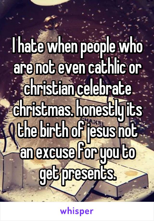 I hate when people who are not even cathlic or christian celebrate christmas. honestly its the birth of jesus not an excuse for you to get presents.