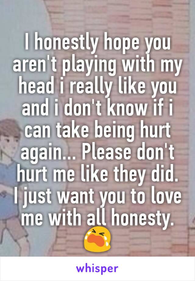 I honestly hope you aren't playing with my head i really like you and i don't know if i can take being hurt again... Please don't hurt me like they did. I just want you to love me with all honesty. 😭