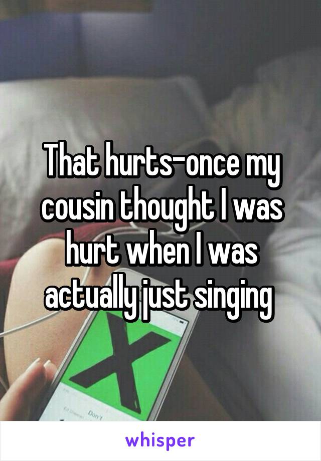 That hurts-once my cousin thought I was hurt when I was actually just singing 
