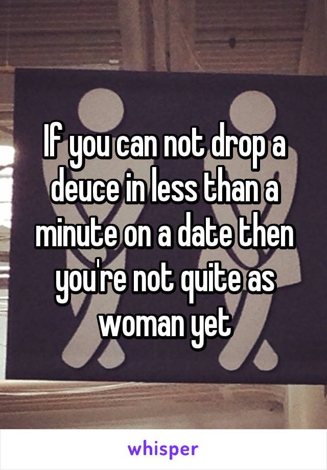 If you can not drop a deuce in less than a minute on a date then you're not quite as woman yet