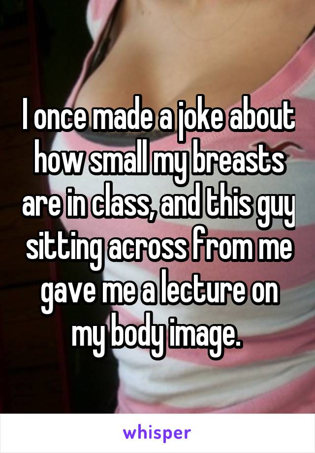 I once made a joke about how small my breasts are in class, and this guy sitting across from me gave me a lecture on my body image. 