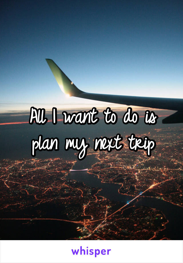 All I want to do is plan my next trip