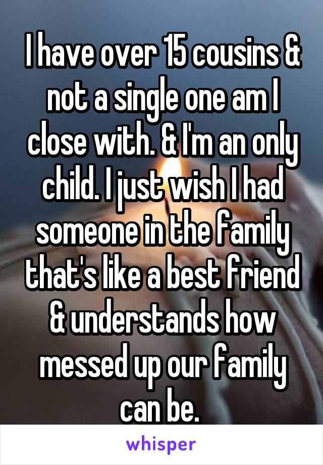 I have over 15 cousins & not a single one am I close with. & I'm an only child. I just wish I had someone in the family that's like a best friend & understands how messed up our family can be. 