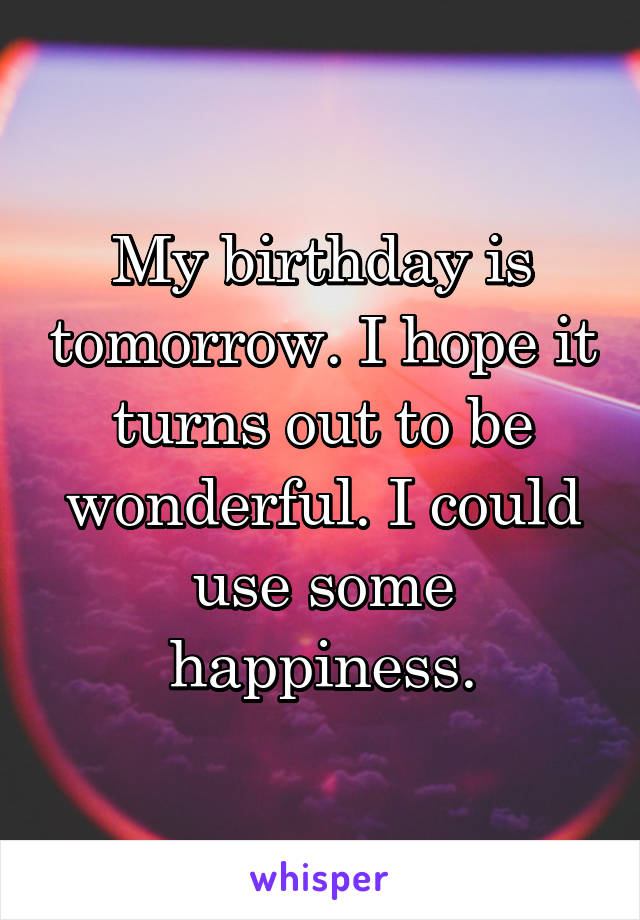 My birthday is tomorrow. I hope it turns out to be wonderful. I could use some happiness.