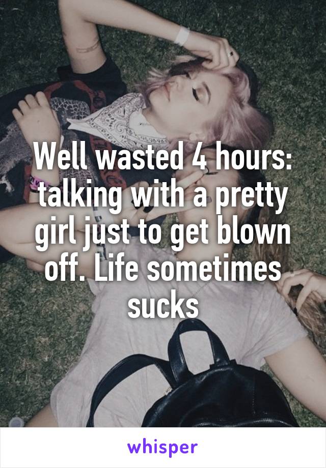 Well wasted 4 hours: talking with a pretty girl just to get blown off. Life sometimes sucks