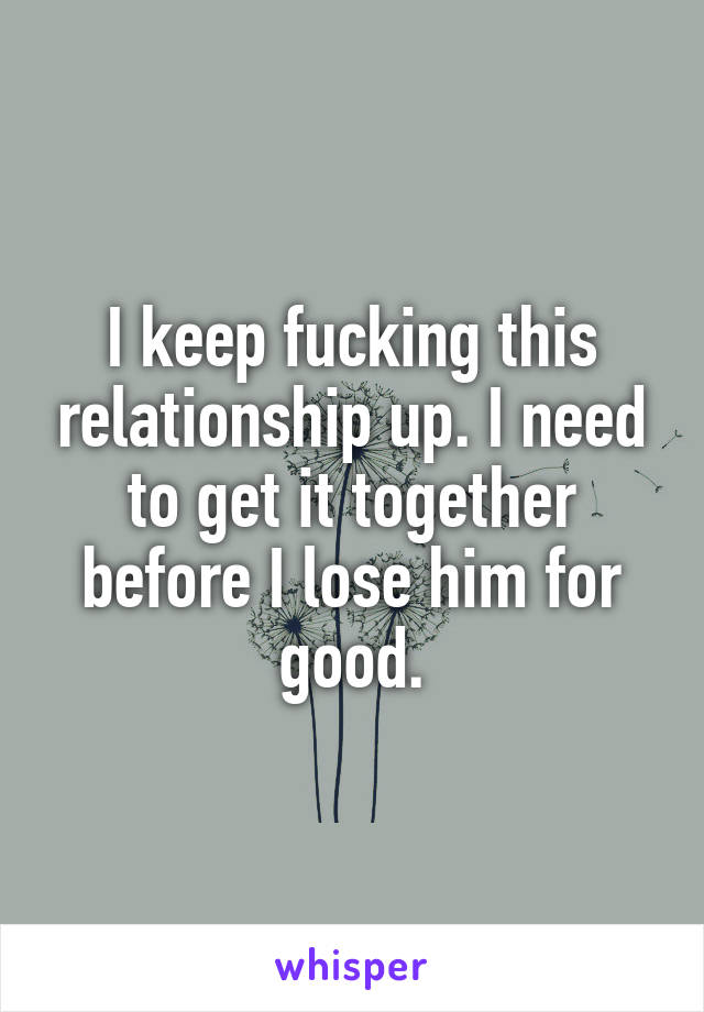 I keep fucking this relationship up. I need to get it together before I lose him for good.