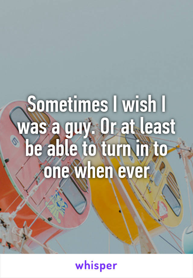 Sometimes I wish I was a guy. Or at least be able to turn in to one when ever