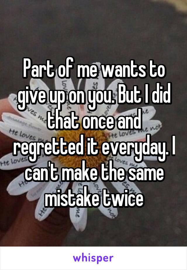 Part of me wants to give up on you. But I did that once and regretted it everyday. I can't make the same mistake twice