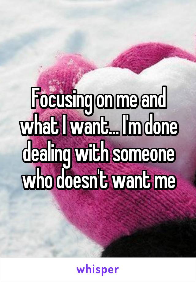 Focusing on me and what I want... I'm done dealing with someone who doesn't want me