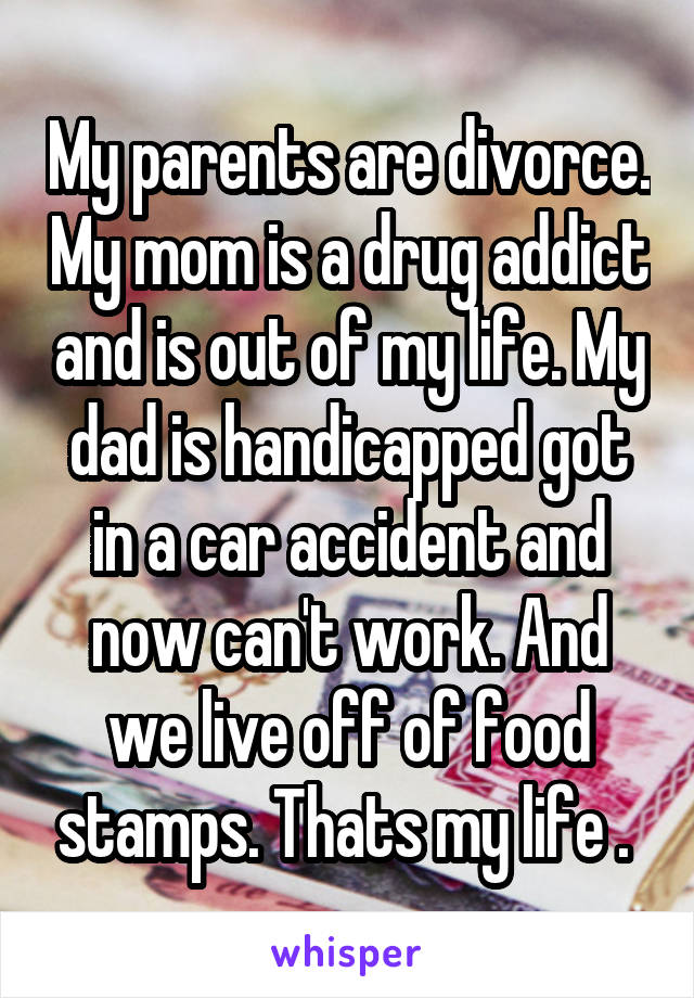 My parents are divorce. My mom is a drug addict and is out of my life. My dad is handicapped got in a car accident and now can't work. And we live off of food stamps. Thats my life . 