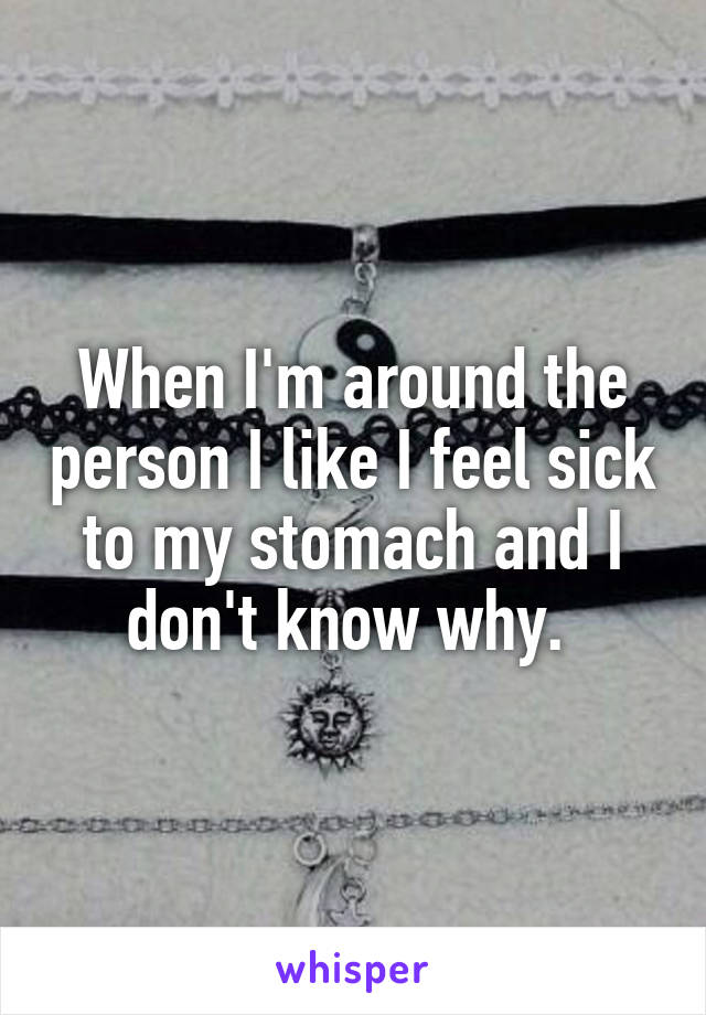 When I'm around the person I like I feel sick to my stomach and I don't know why. 