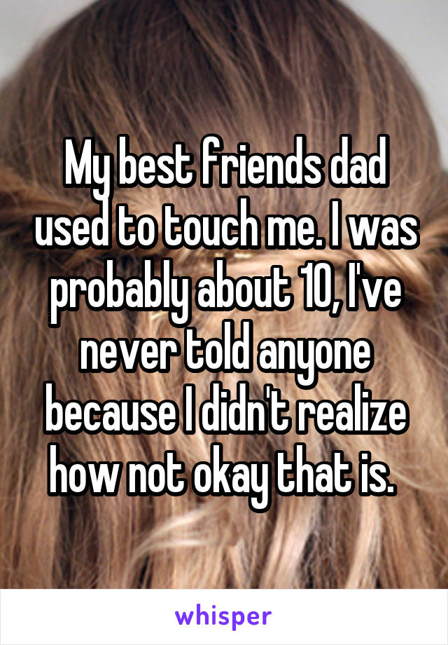 My best friends dad used to touch me. I was probably about 10, I've never told anyone because I didn't realize how not okay that is. 