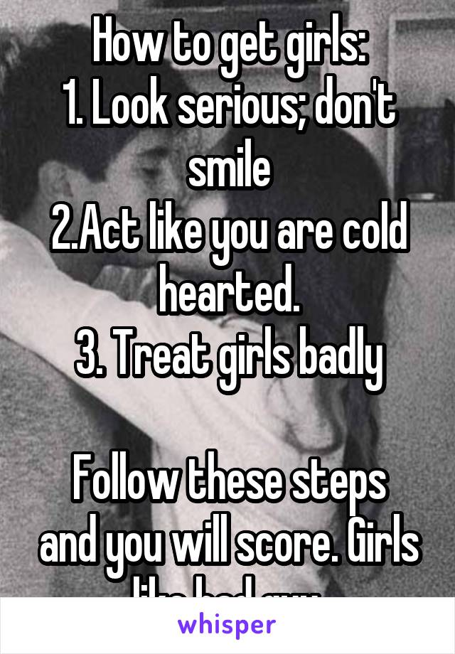 How to get girls:
1. Look serious; don't smile
2.Act like you are cold hearted.
3. Treat girls badly

Follow these steps and you will score. Girls like bad guy 