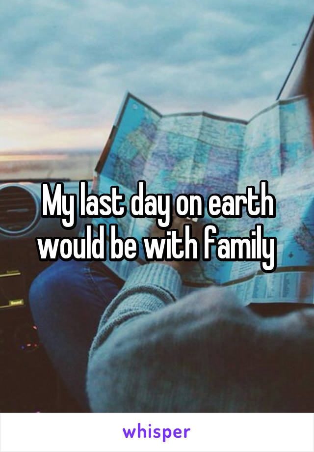 My last day on earth would be with family 