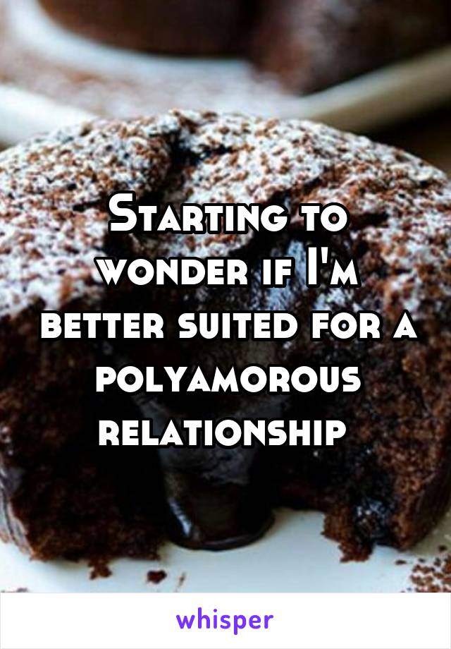 Starting to wonder if I'm better suited for a polyamorous relationship 