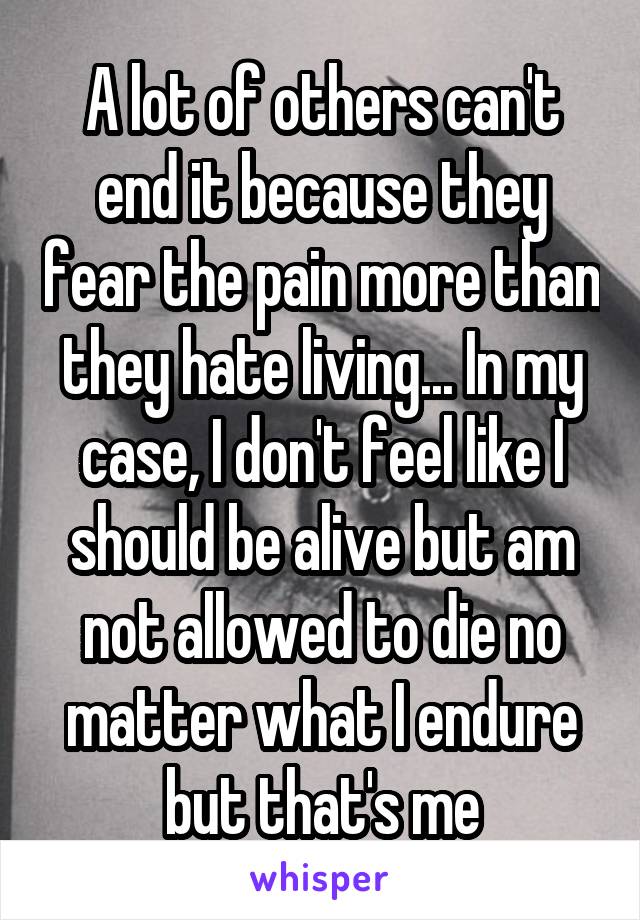 A lot of others can't end it because they fear the pain more than they hate living... In my case, I don't feel like I should be alive but am not allowed to die no matter what I endure but that's me
