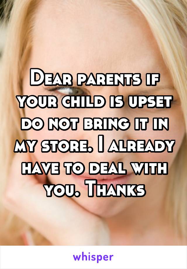 Dear parents if your child is upset do not bring it in my store. I already have to deal with you. Thanks