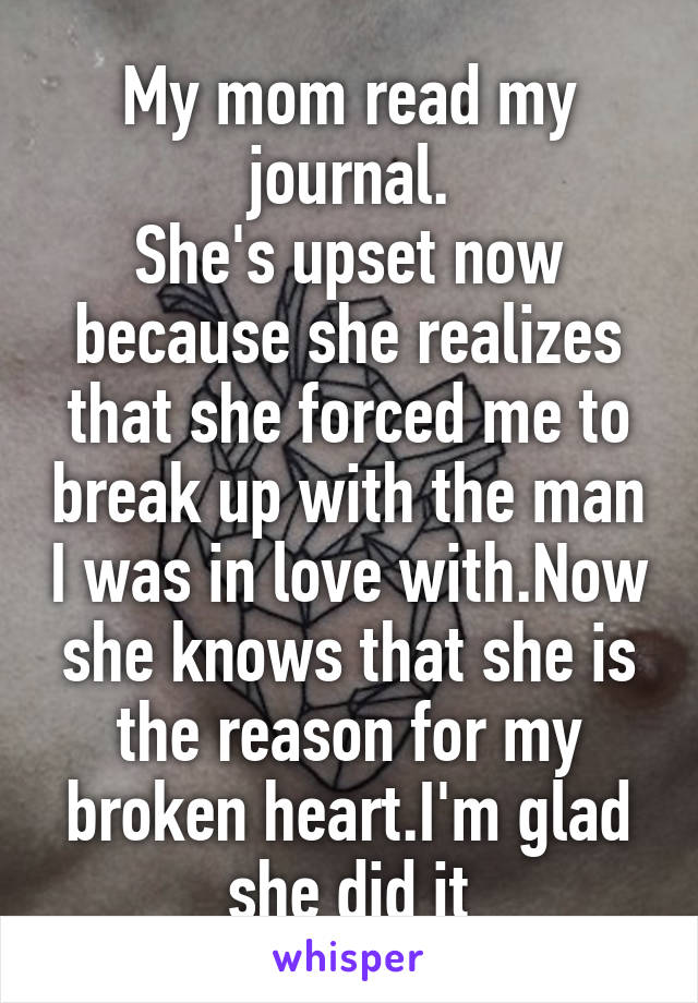 My mom read my journal.
She's upset now because she realizes that she forced me to break up with the man I was in love with.Now she knows that she is the reason for my broken heart.I'm glad she did it