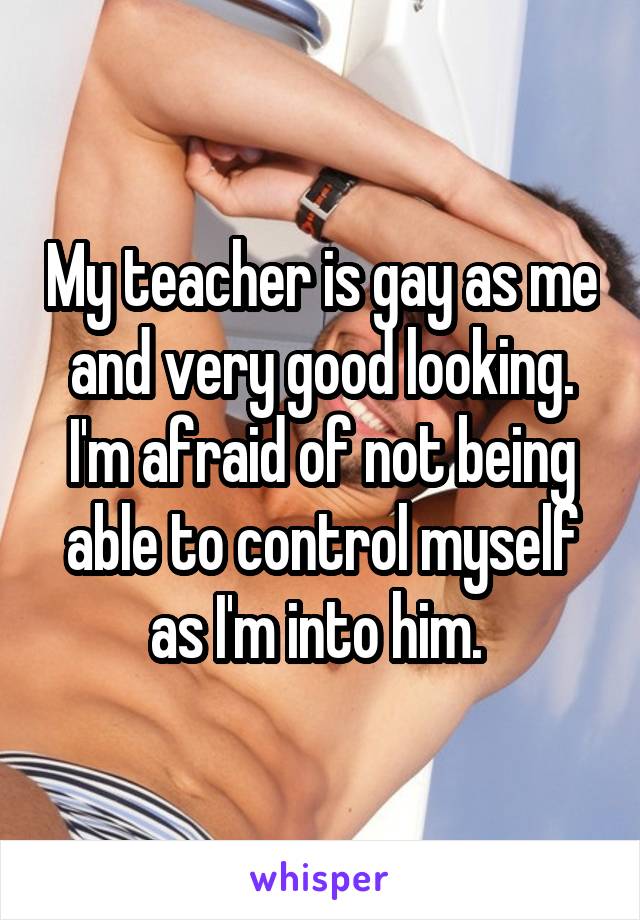 My teacher is gay as me and very good looking. I'm afraid of not being able to control myself as I'm into him. 