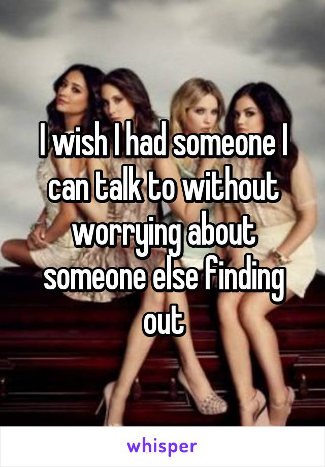 I wish I had someone I can talk to without worrying about someone else finding out