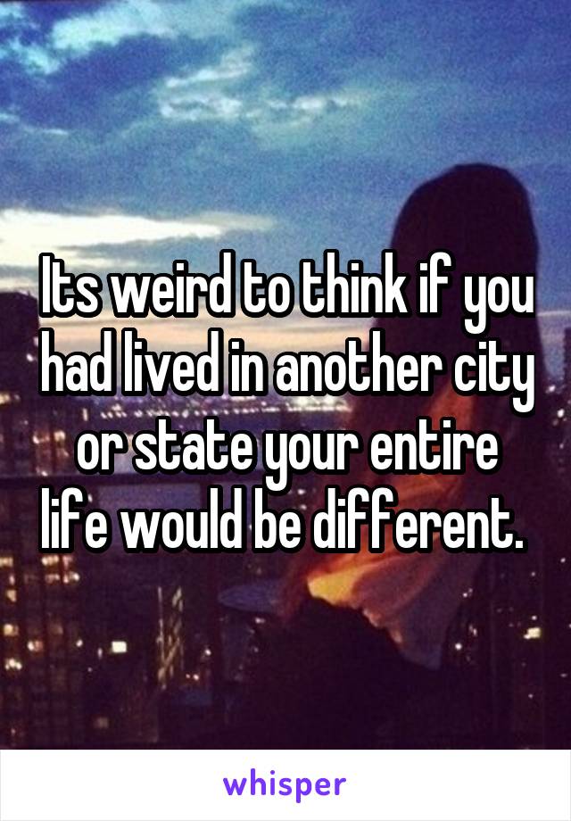 Its weird to think if you had lived in another city or state your entire life would be different. 