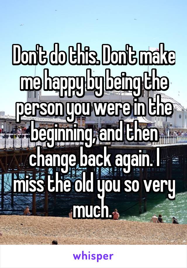 Don't do this. Don't make me happy by being the person you were in the beginning, and then change back again. I miss the old you so very much. 