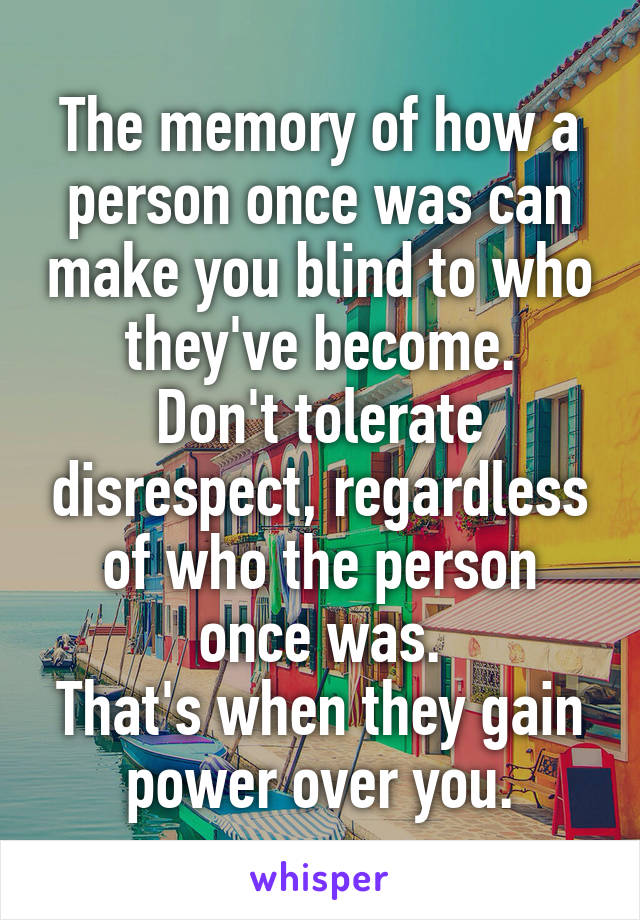 The memory of how a person once was can make you blind to who they've become.
Don't tolerate disrespect, regardless of who the person once was.
That's when they gain power over you.