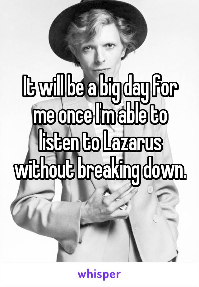 It will be a big day for me once I'm able to listen to Lazarus without breaking down. 