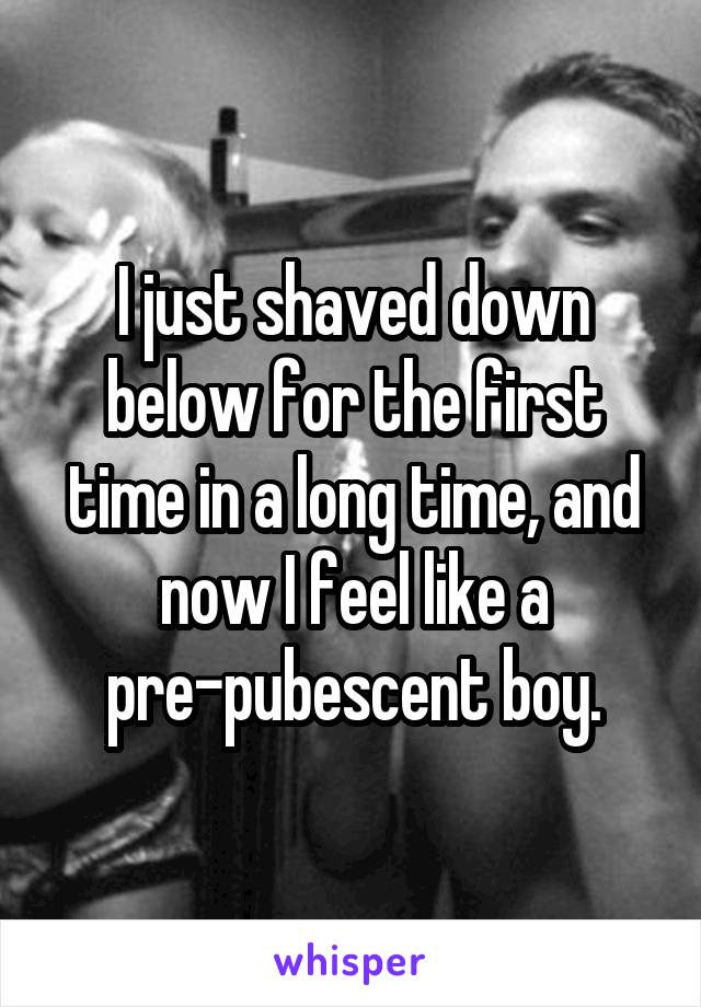 I just shaved down below for the first time in a long time, and now I feel like a pre-pubescent boy.