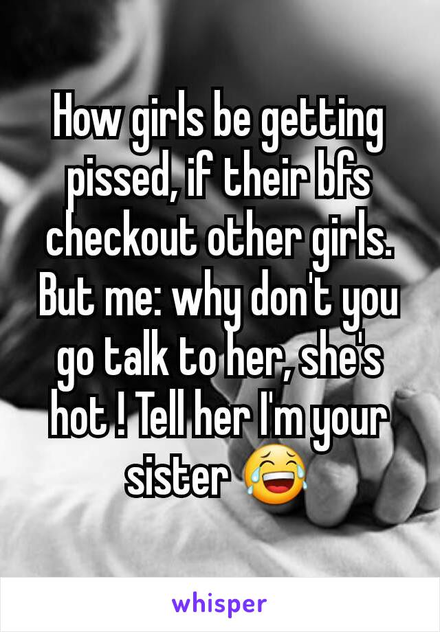 How girls be getting pissed, if their bfs checkout other girls.
But me: why don't you go talk to her, she's hot ! Tell her I'm your sister 😂