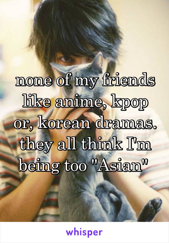 none of my friends like anime, kpop or, korean dramas. they all think I'm being too "Asian" 