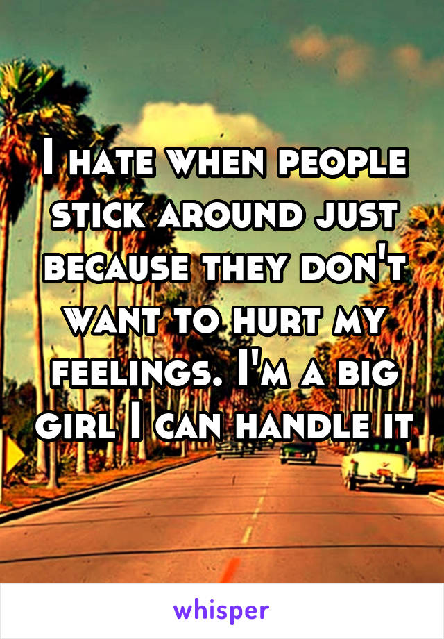 I hate when people stick around just because they don't want to hurt my feelings. I'm a big girl I can handle it 