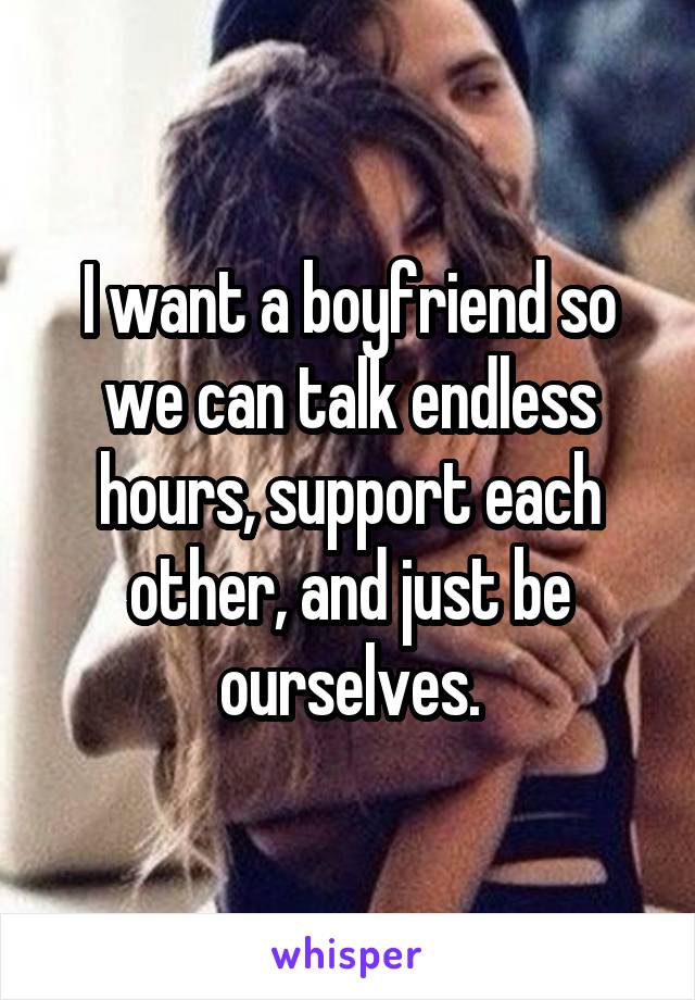 I want a boyfriend so we can talk endless hours, support each other, and just be ourselves.