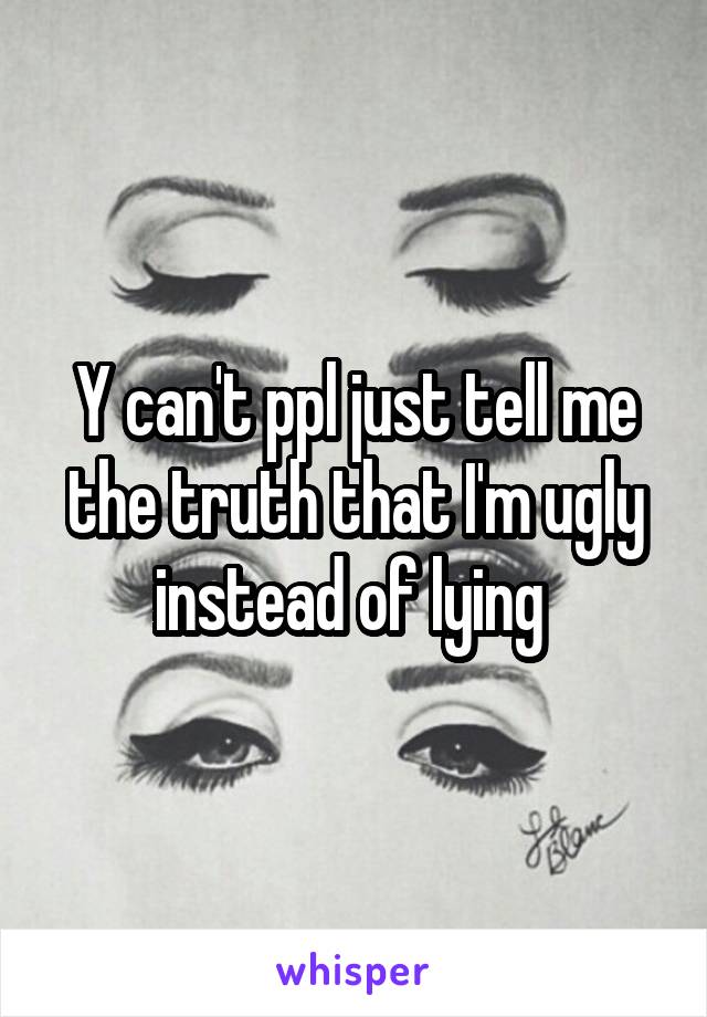 Y can't ppl just tell me the truth that I'm ugly instead of lying 