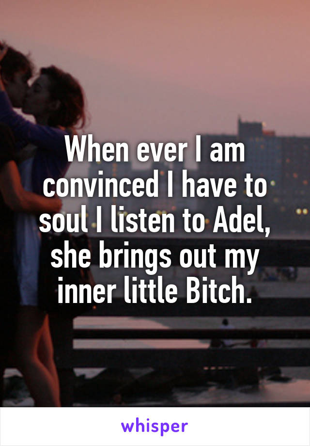 When ever I am convinced I have to soul I listen to Adel, she brings out my inner little Bitch.