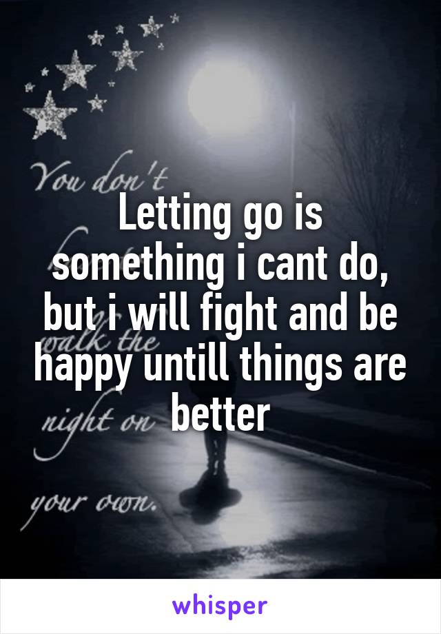 Letting go is something i cant do, but i will fight and be happy untill things are better