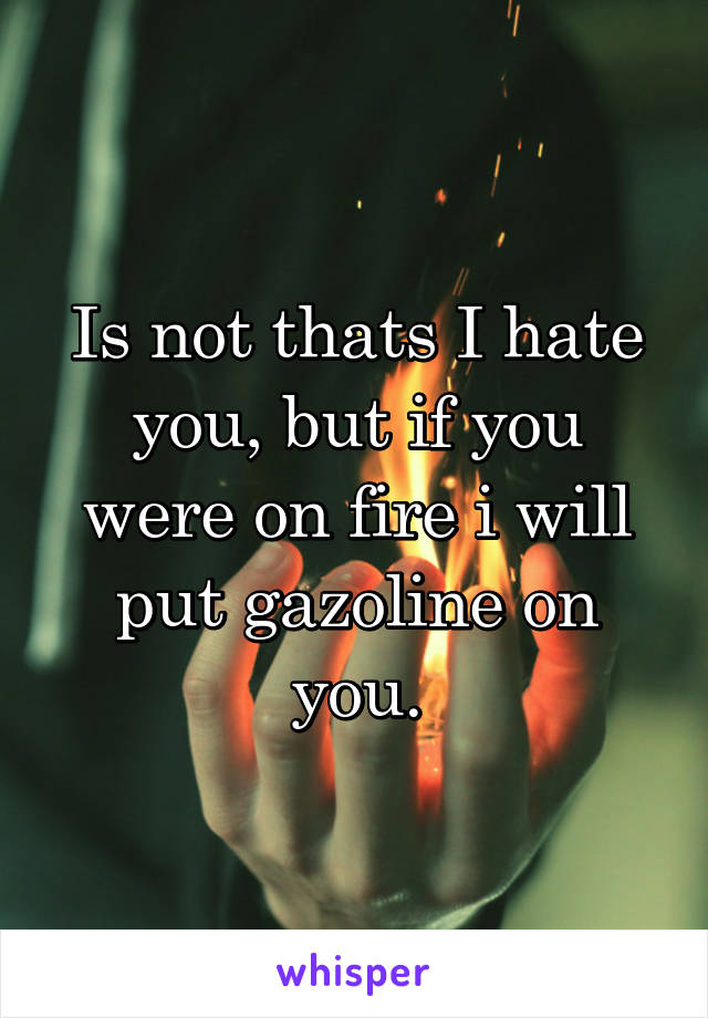 Is not thats I hate you, but if you were on fire i will put gazoline on you.