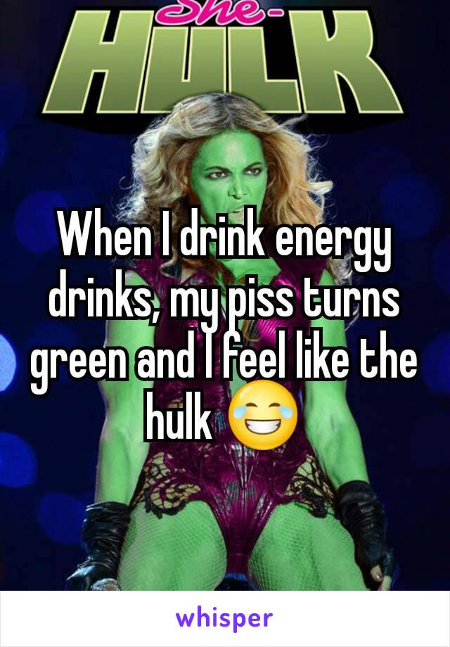 When I drink energy drinks, my piss turns green and I feel like the hulk 😂