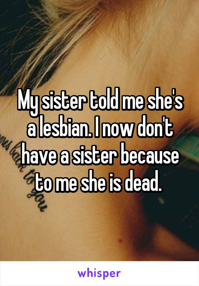 My sister told me she's a lesbian. I now don't have a sister because to me she is dead. 