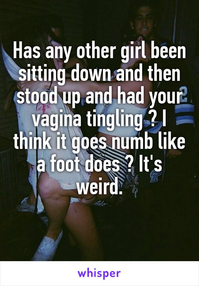 Has any other girl been sitting down and then stood up and had your vagina tingling ? I think it goes numb like a foot does ? It's weird.

