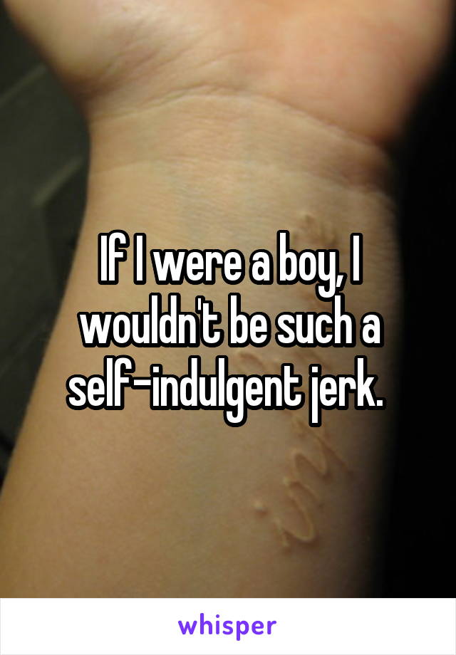 If I were a boy, I wouldn't be such a self-indulgent jerk. 