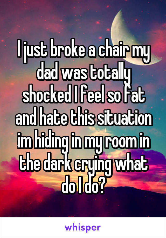 I just broke a chair my dad was totally shocked I feel so fat and hate this situation im hiding in my room in the dark crying what do I do?