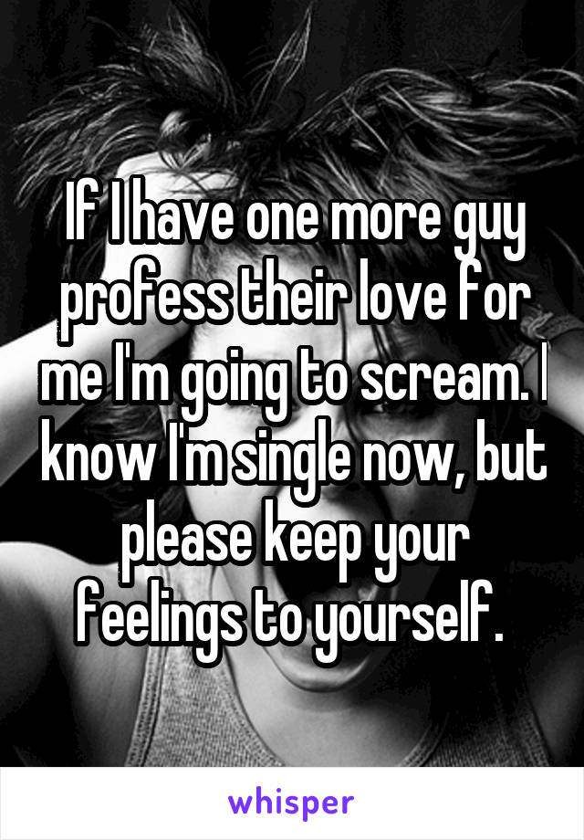 If I have one more guy profess their love for me I'm going to scream. I know I'm single now, but please keep your feelings to yourself. 